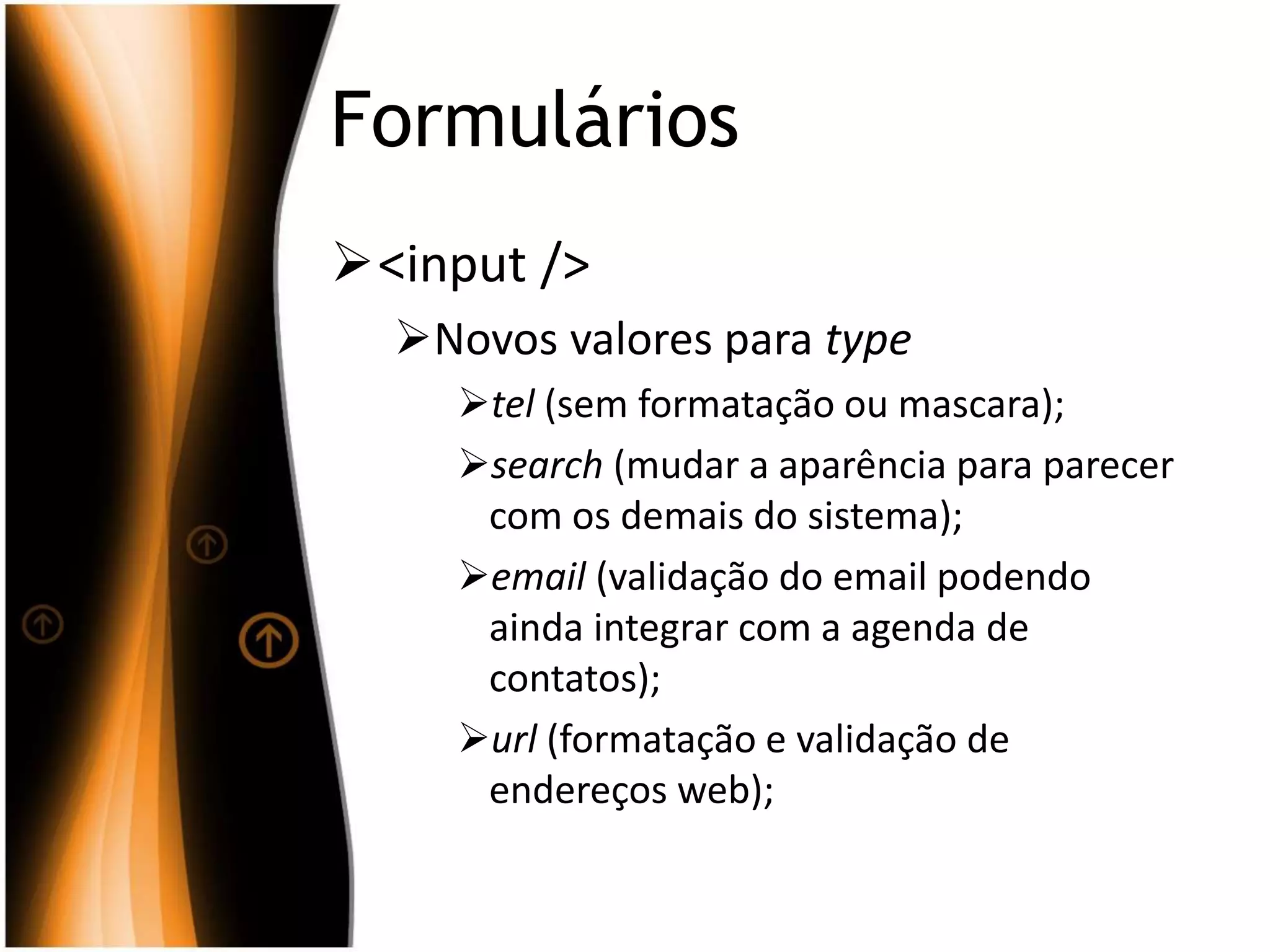 Formulários
<input />
Novos valores para type
tel (sem formatação ou mascara);
search (mudar a aparência para parecer
com os demais do sistema);
email (validação do email podendo
ainda integrar com a agenda de
contatos);
url (formatação e validação de
endereços web);
 