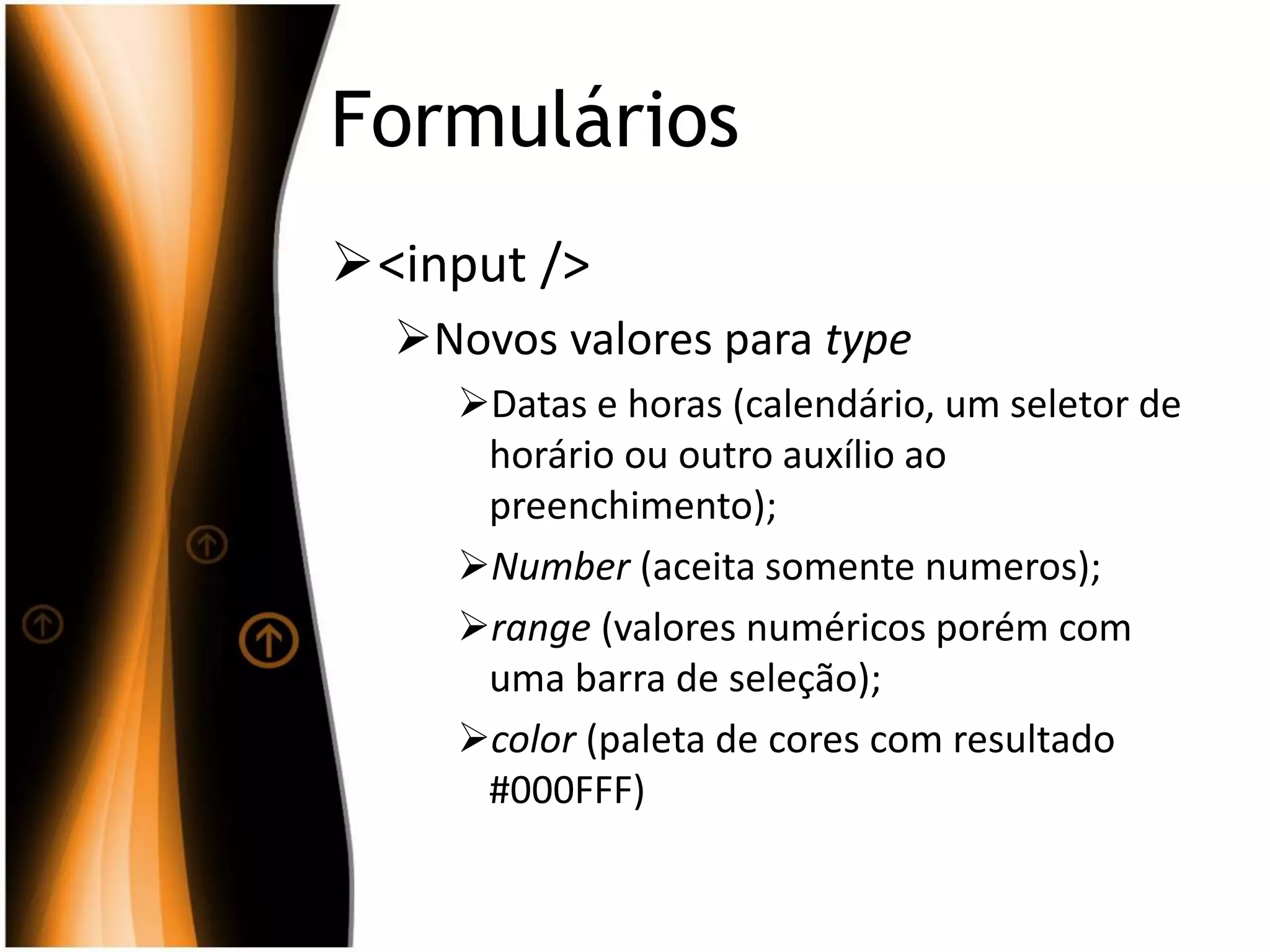 Formulários
<input />
Novos valores para type
Datas e horas (calendário, um seletor de
horário ou outro auxílio ao
preenchimento);
Number (aceita somente numeros);
range (valores numéricos porém com
uma barra de seleção);
color (paleta de cores com resultado
#000FFF)
 