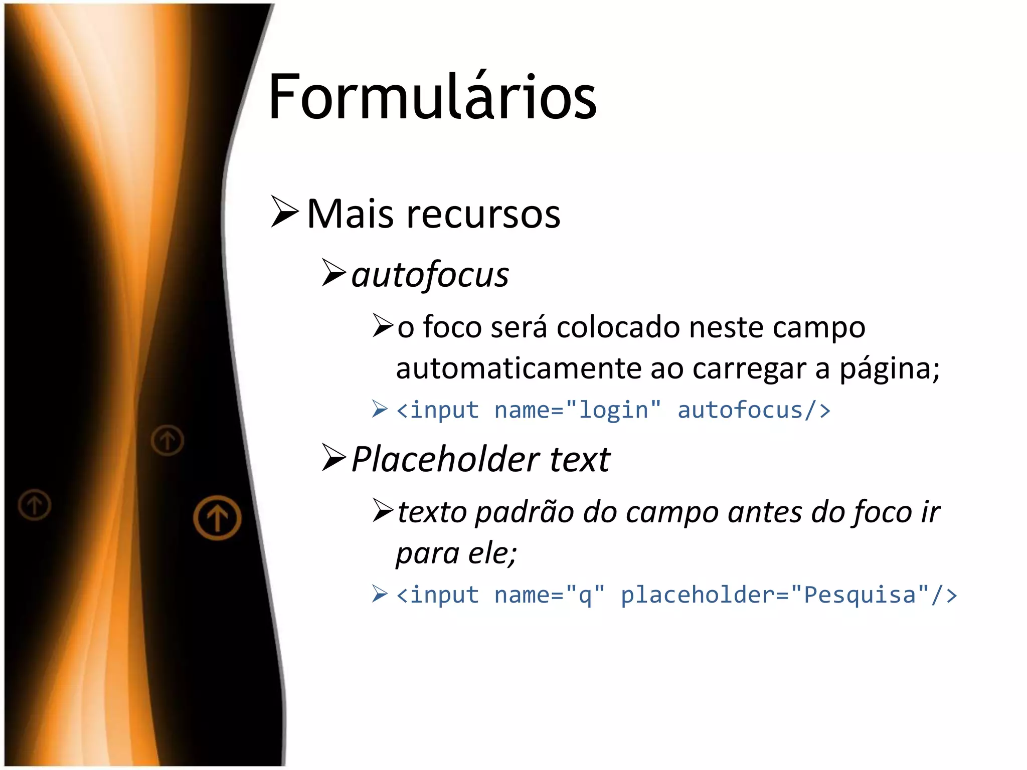 Formulários
Mais recursos
autofocus
o foco será colocado neste campo
automaticamente ao carregar a página;
 <input name="login" autofocus/>
Placeholder text
texto padrão do campo antes do foco ir
para ele;
 <input name="q" placeholder="Pesquisa"/>
 
