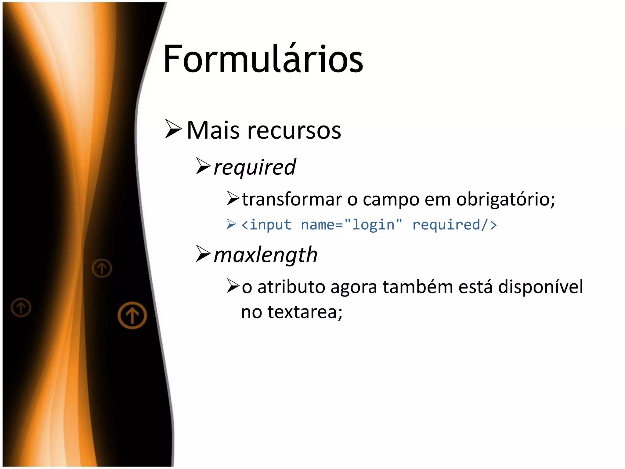 Formulários
Mais recursos
required
transformar o campo em obrigatório;
 <input name="login" required/>
maxlength
o atributo agora também está disponível
no textarea;
 