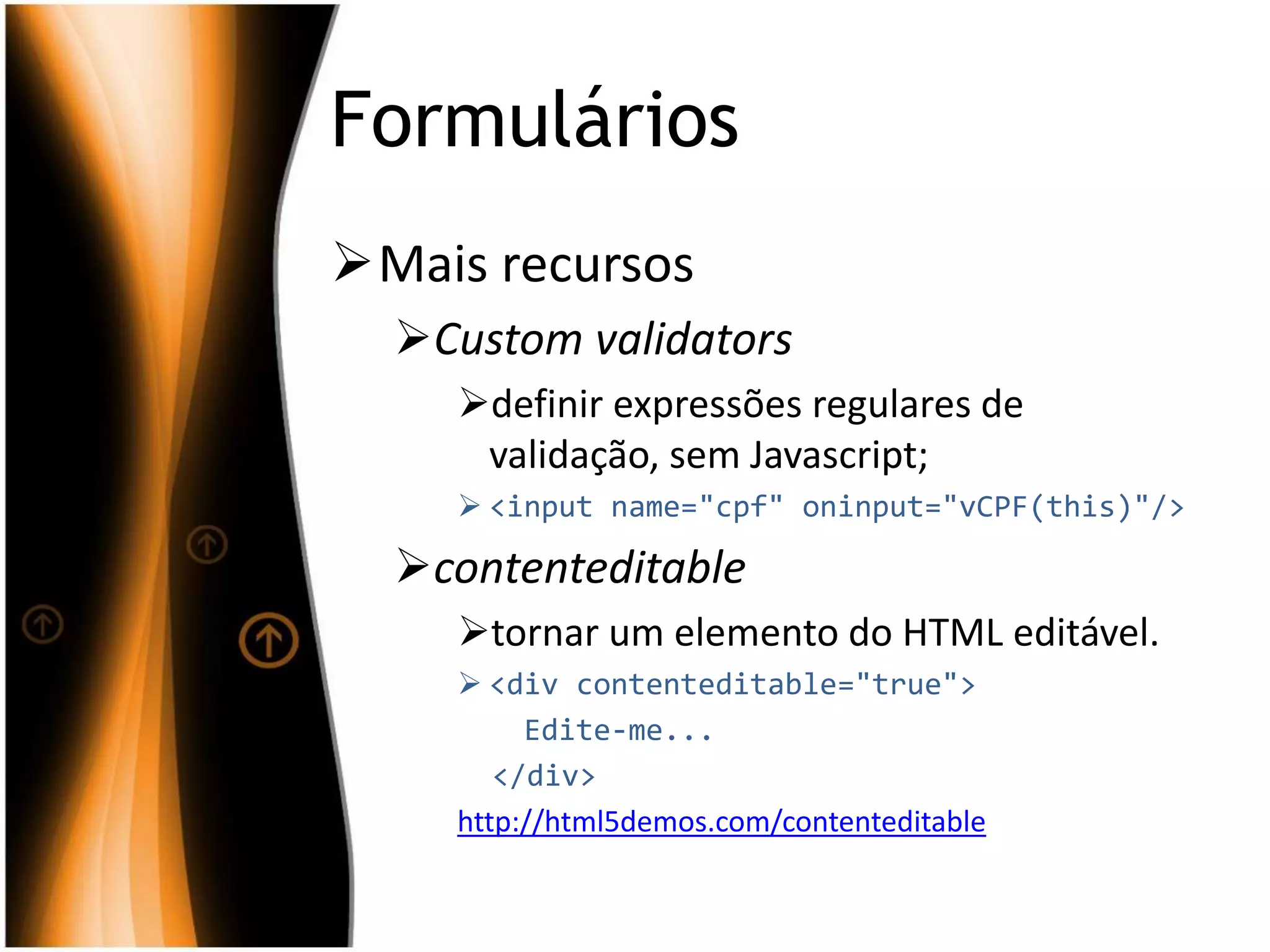 Formulários
Mais recursos
Custom validators
definir expressões regulares de
validação, sem Javascript;
 <input name="cpf" oninput="vCPF(this)"/>
contenteditable
tornar um elemento do HTML editável.
 <div contenteditable="true">
Edite-me...
</div>
http://html5demos.com/contenteditable
 