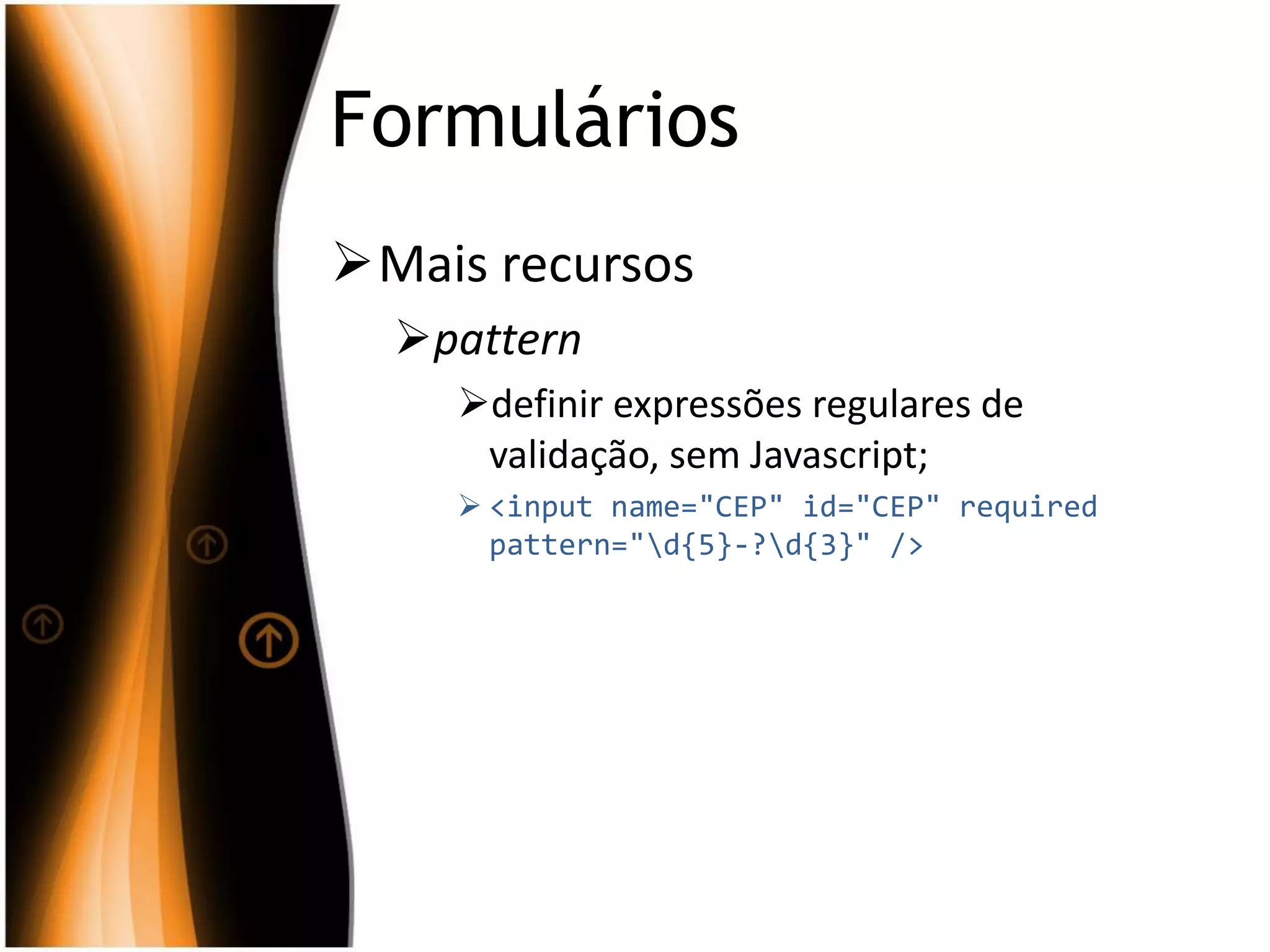 Formulários
Mais recursos
pattern
definir expressões regulares de
validação, sem Javascript;
 <input name="CEP" id="CEP" required
pattern="d{5}-?d{3}" />
 