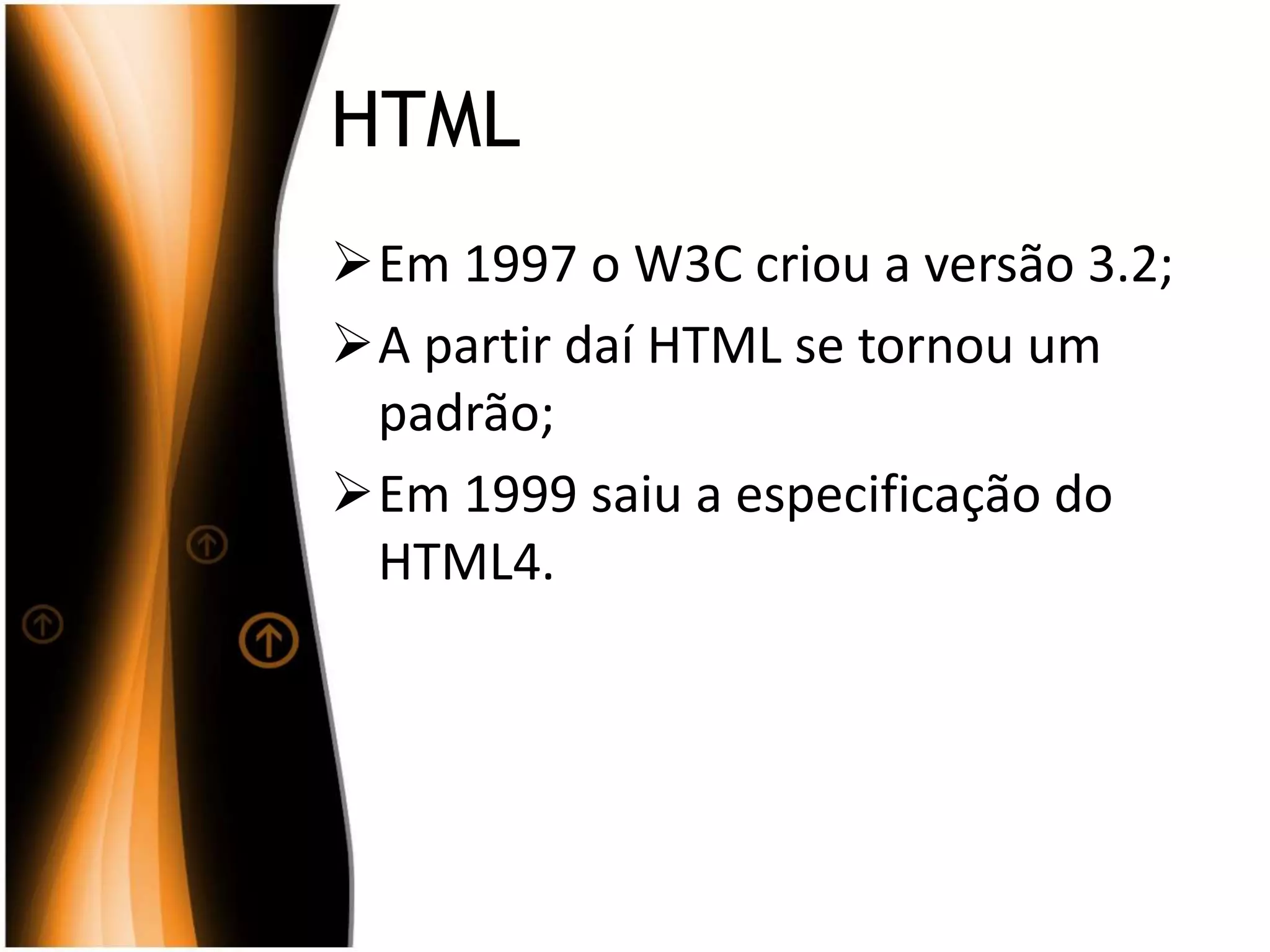 HTML
Em 1997 o W3C criou a versão 3.2;
A partir daí HTML se tornou um
padrão;
Em 1999 saiu a especificação do
HTML4.
 