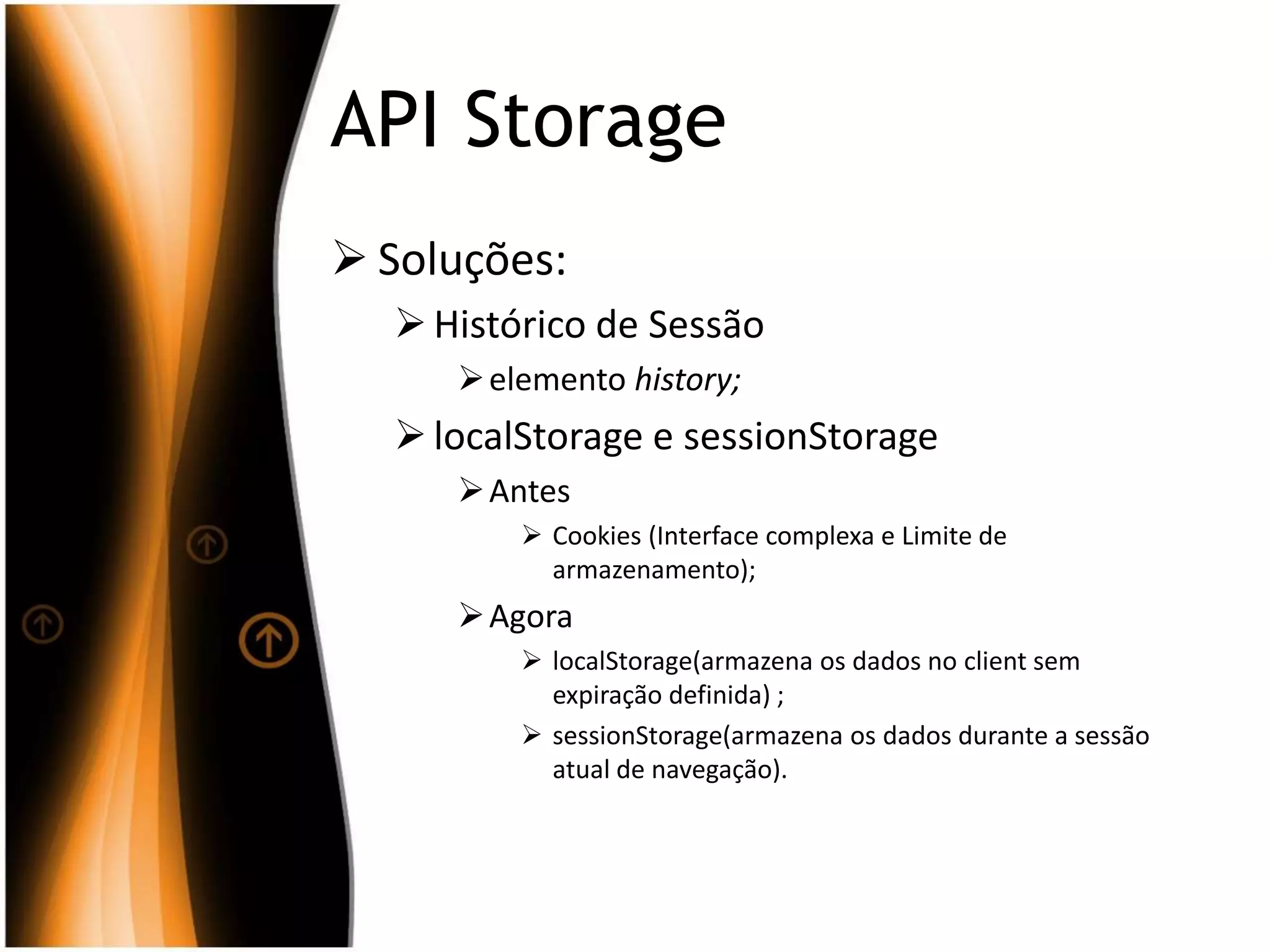 API Storage
 Soluções:
Histórico de Sessão
elemento history;
localStorage e sessionStorage
Antes
 Cookies (Interface complexa e Limite de
armazenamento);
Agora
 localStorage(armazena os dados no client sem
expiração definida) ;
 sessionStorage(armazena os dados durante a sessão
atual de navegação).
 