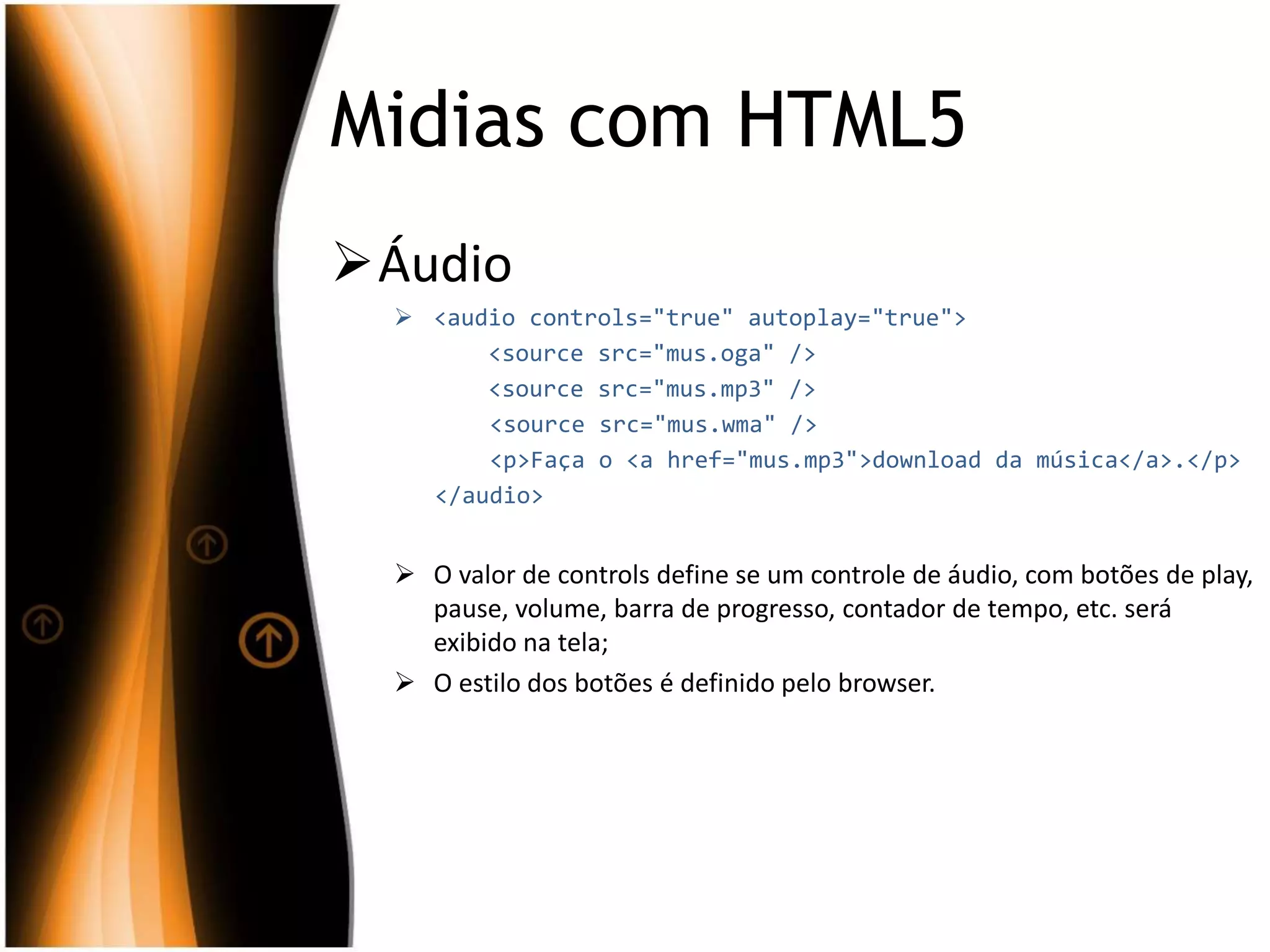 Midias com HTML5
Áudio
 <audio controls="true" autoplay="true">
<source src="mus.oga" />
<source src="mus.mp3" />
<source src="mus.wma" />
<p>Faça o <a href="mus.mp3">download da música</a>.</p>
</audio>
 O valor de controls define se um controle de áudio, com botões de play,
pause, volume, barra de progresso, contador de tempo, etc. será
exibido na tela;
 O estilo dos botões é definido pelo browser.
 