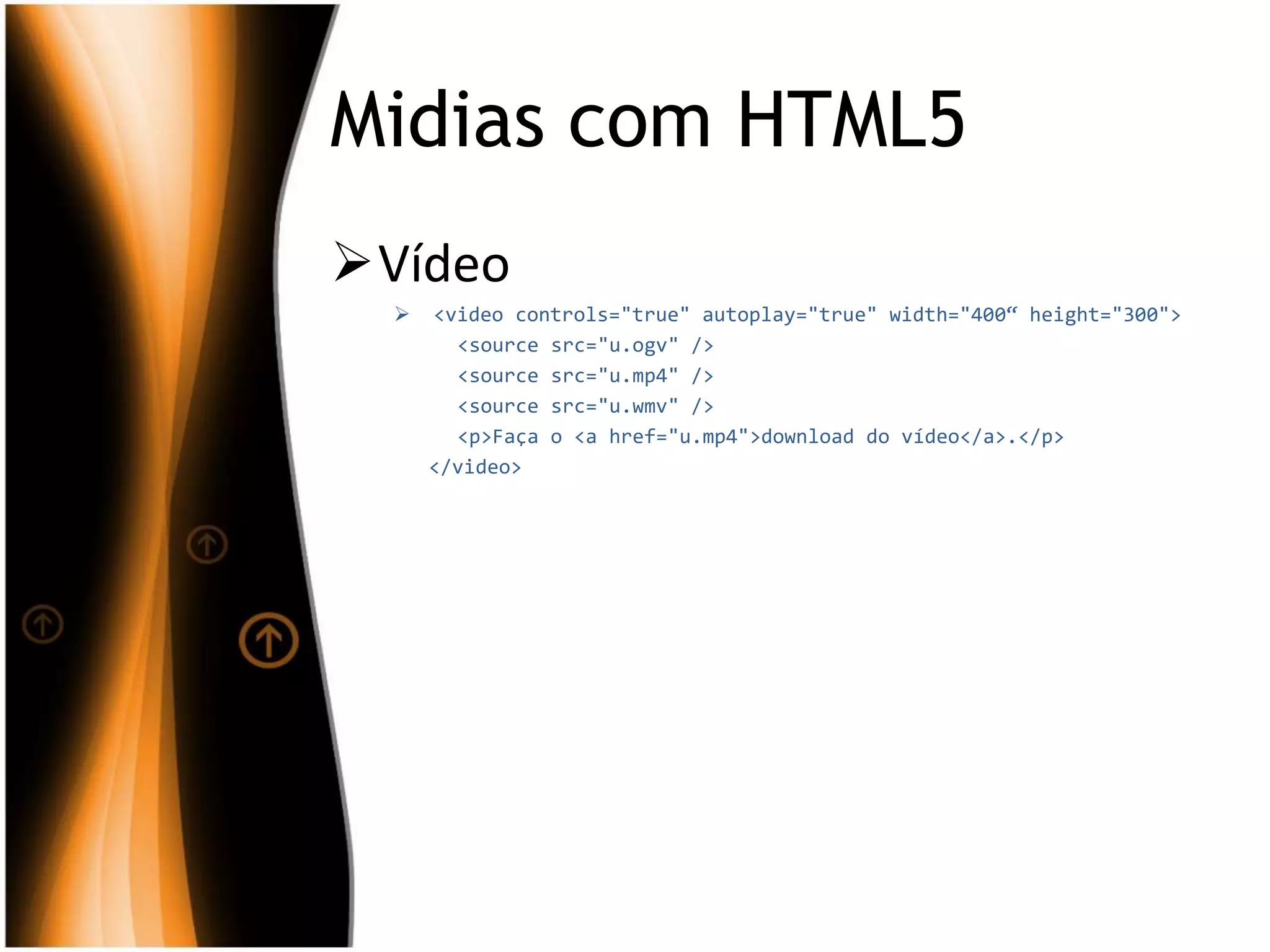 Midias com HTML5
Vídeo
 <video controls="true" autoplay="true" width="400“ height="300">
<source src="u.ogv" />
<source src="u.mp4" />
<source src="u.wmv" />
<p>Faça o <a href="u.mp4">download do vídeo</a>.</p>
</video>
 