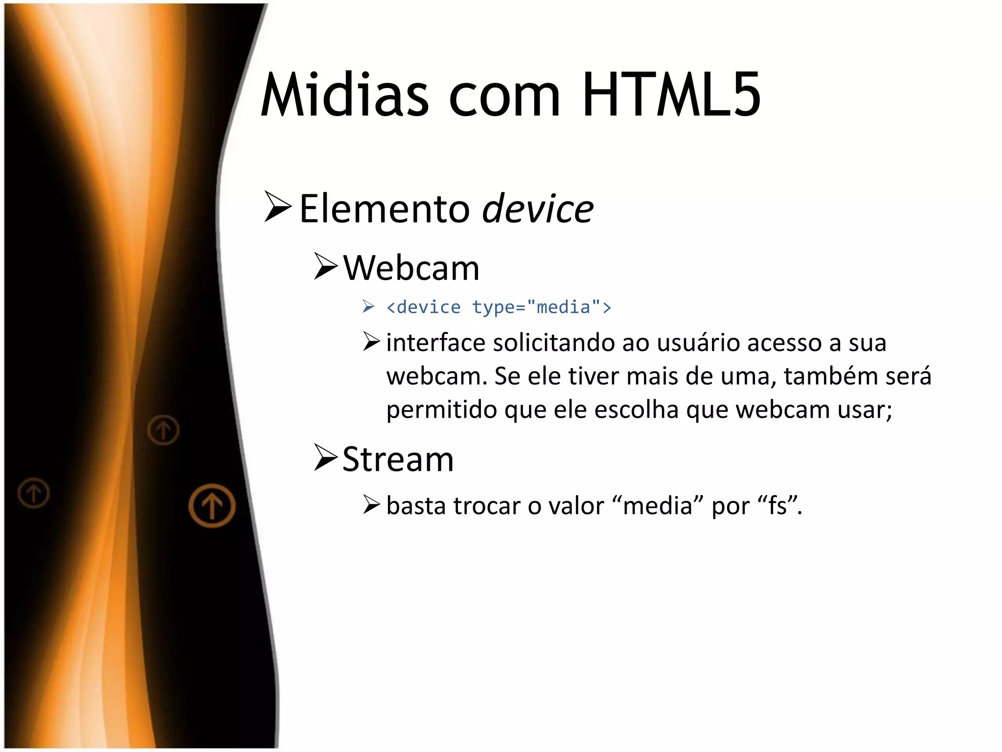 Midias com HTML5
Elemento device
Webcam
 <device type="media">
interface solicitando ao usuário acesso a sua
webcam. Se ele tiver mais de uma, também será
permitido que ele escolha que webcam usar;
Stream
basta trocar o valor “media” por “fs”.
 