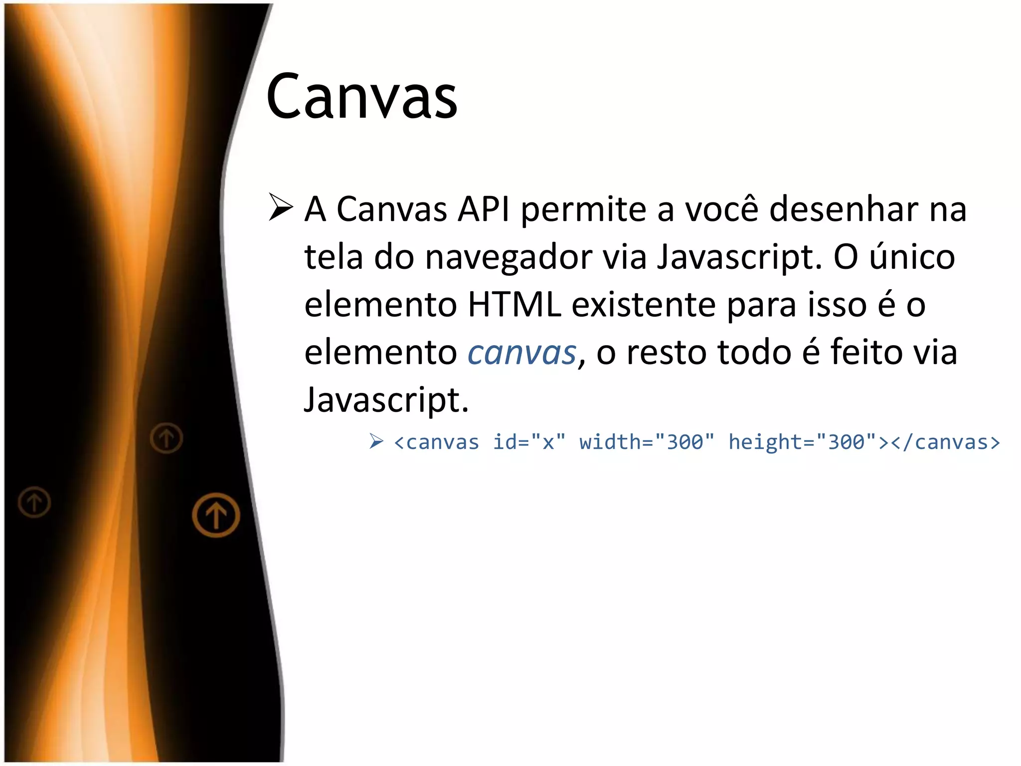 Canvas
 A Canvas API permite a você desenhar na
tela do navegador via Javascript. O único
elemento HTML existente para isso é o
elemento canvas, o resto todo é feito via
Javascript.
 <canvas id="x" width="300" height="300"></canvas>
 