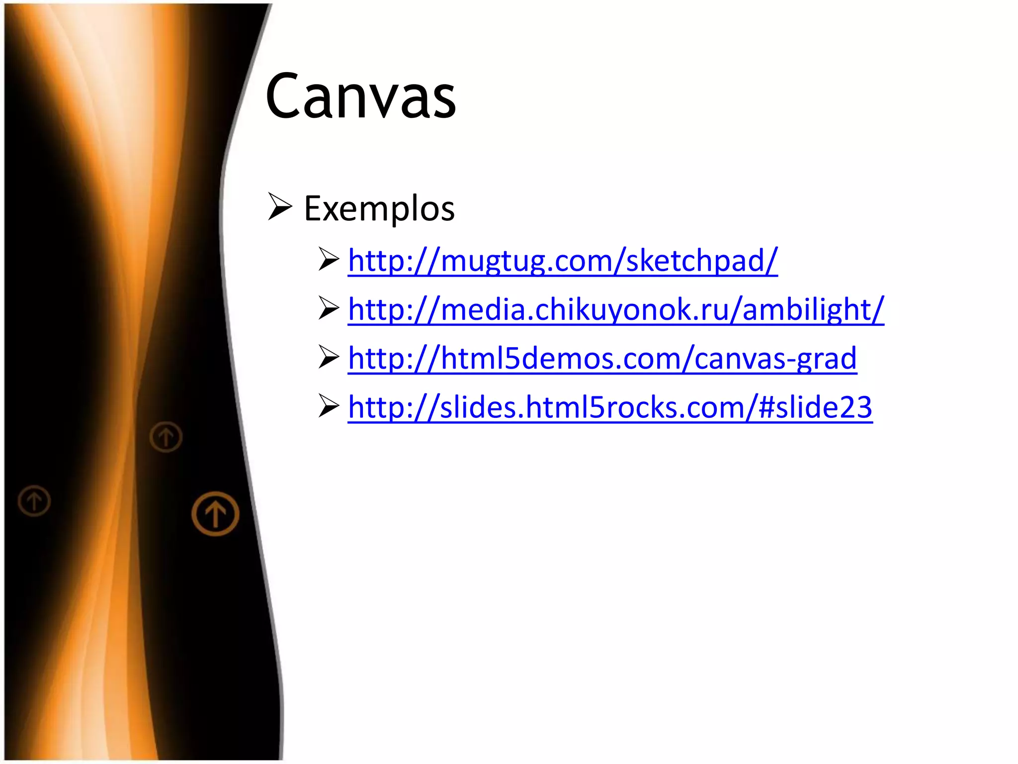 Canvas
 Exemplos
http://mugtug.com/sketchpad/
http://media.chikuyonok.ru/ambilight/
http://html5demos.com/canvas-grad
http://slides.html5rocks.com/#slide23
 