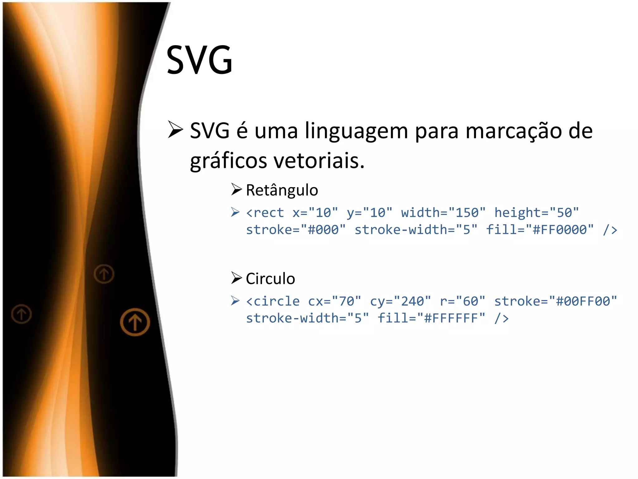 SVG
 SVG é uma linguagem para marcação de
gráficos vetoriais.
Retângulo
 <rect x="10" y="10" width="150" height="50"
stroke="#000" stroke-width="5" fill="#FF0000" />
Circulo
 <circle cx="70" cy="240" r="60" stroke="#00FF00"
stroke-width="5" fill="#FFFFFF" />
 
