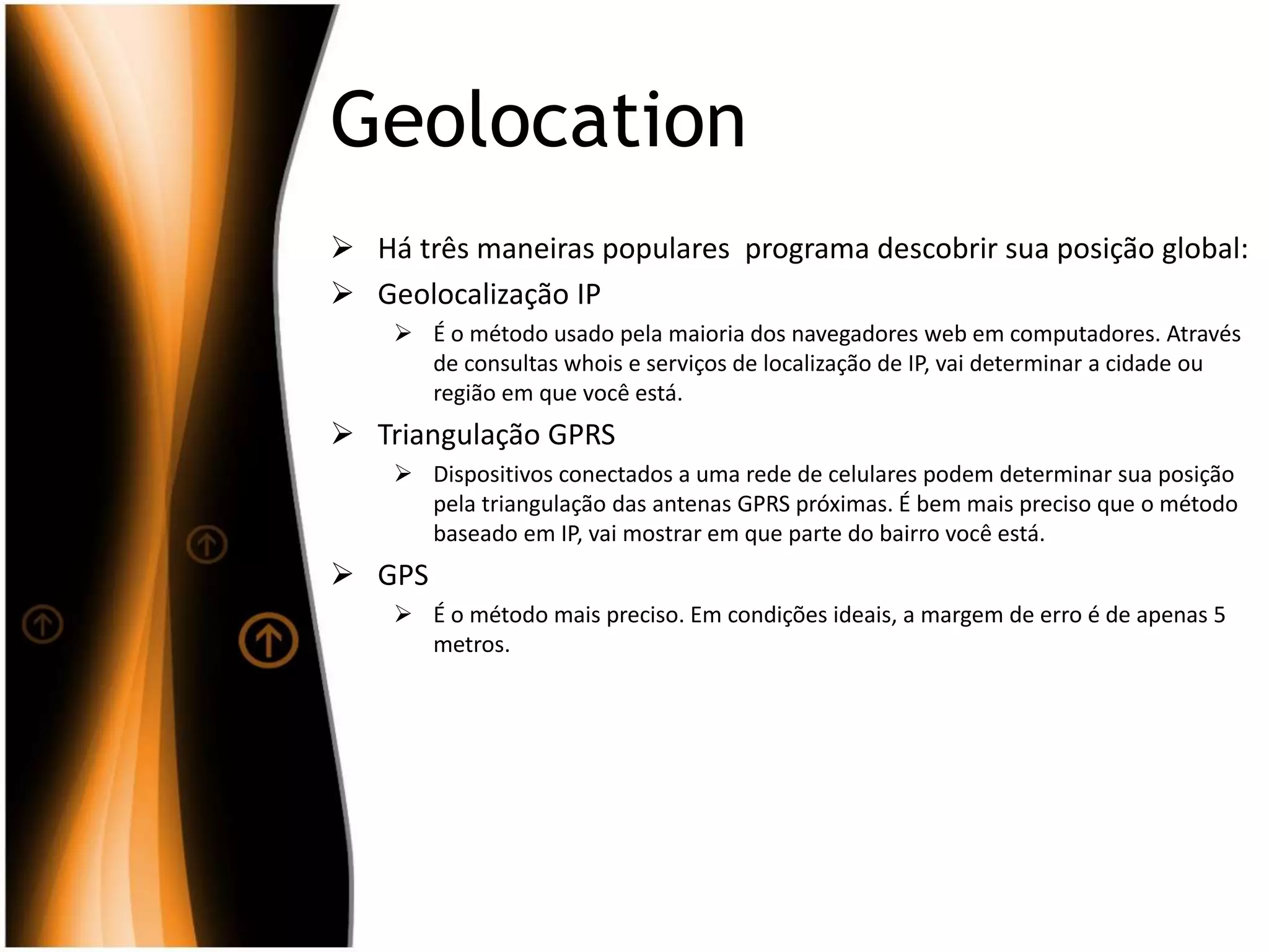 Geolocation
 Há três maneiras populares programa descobrir sua posição global:
 Geolocalização IP
 É o método usado pela maioria dos navegadores web em computadores. Através
de consultas whois e serviços de localização de IP, vai determinar a cidade ou
região em que você está.
 Triangulação GPRS
 Dispositivos conectados a uma rede de celulares podem determinar sua posição
pela triangulação das antenas GPRS próximas. É bem mais preciso que o método
baseado em IP, vai mostrar em que parte do bairro você está.
 GPS
 É o método mais preciso. Em condições ideais, a margem de erro é de apenas 5
metros.
 