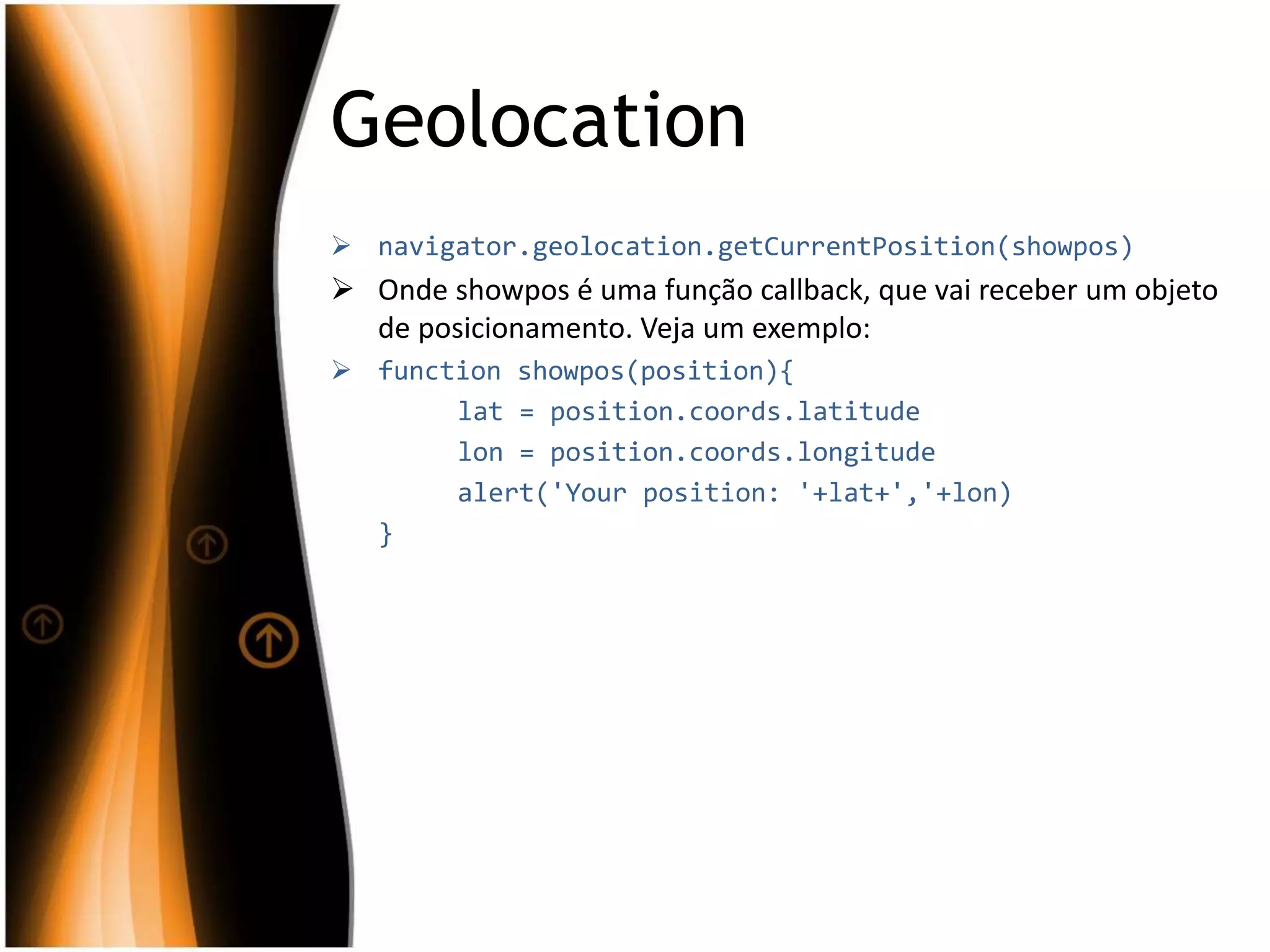 Geolocation
 navigator.geolocation.getCurrentPosition(showpos)
 Onde showpos é uma função callback, que vai receber um objeto
de posicionamento. Veja um exemplo:
 function showpos(position){
lat = position.coords.latitude
lon = position.coords.longitude
alert('Your position: '+lat+','+lon)
}
 