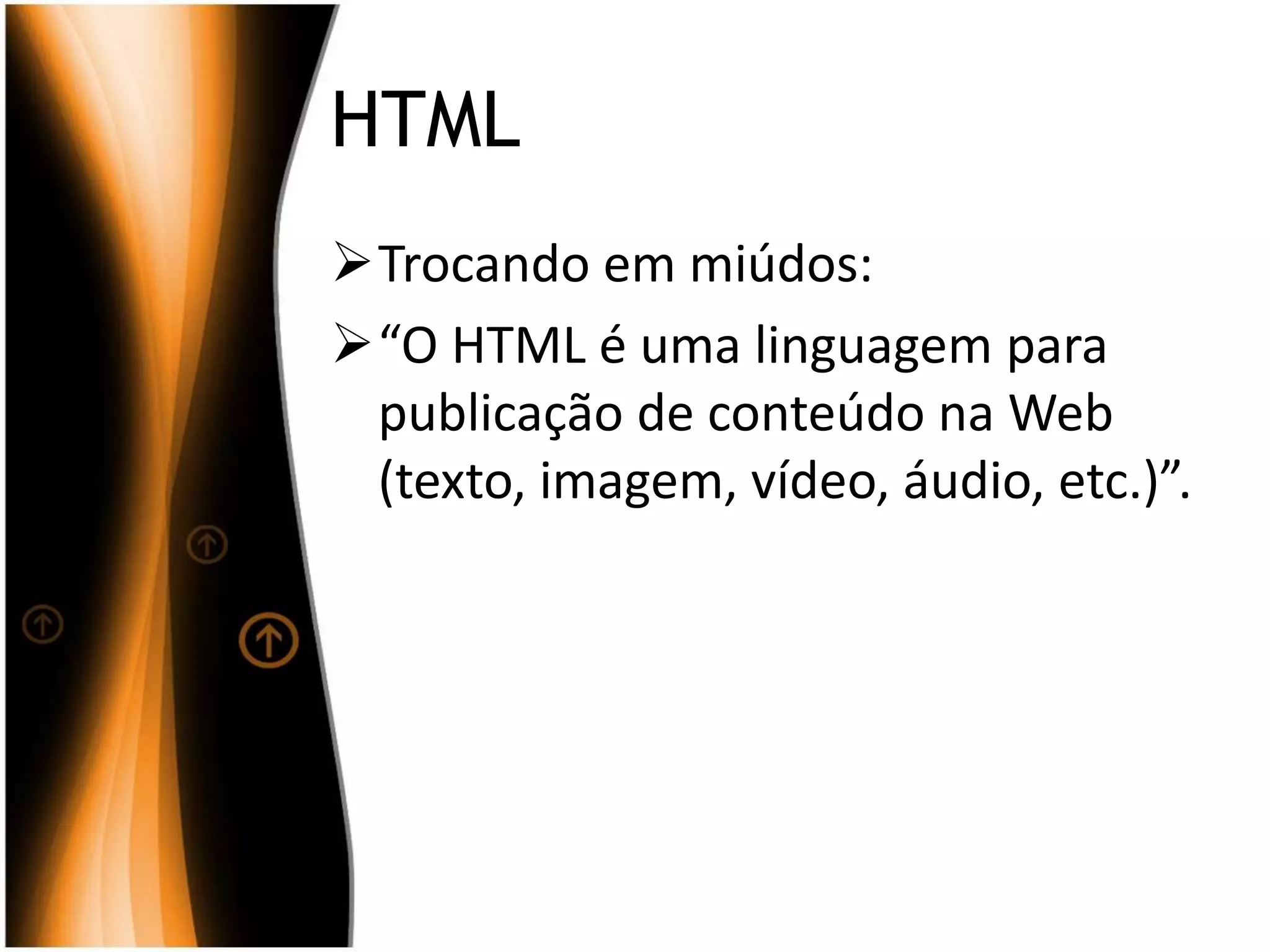 HTML
Trocando em miúdos:
“O HTML é uma linguagem para
publicação de conteúdo na Web
(texto, imagem, vídeo, áudio, etc.)”.
 
