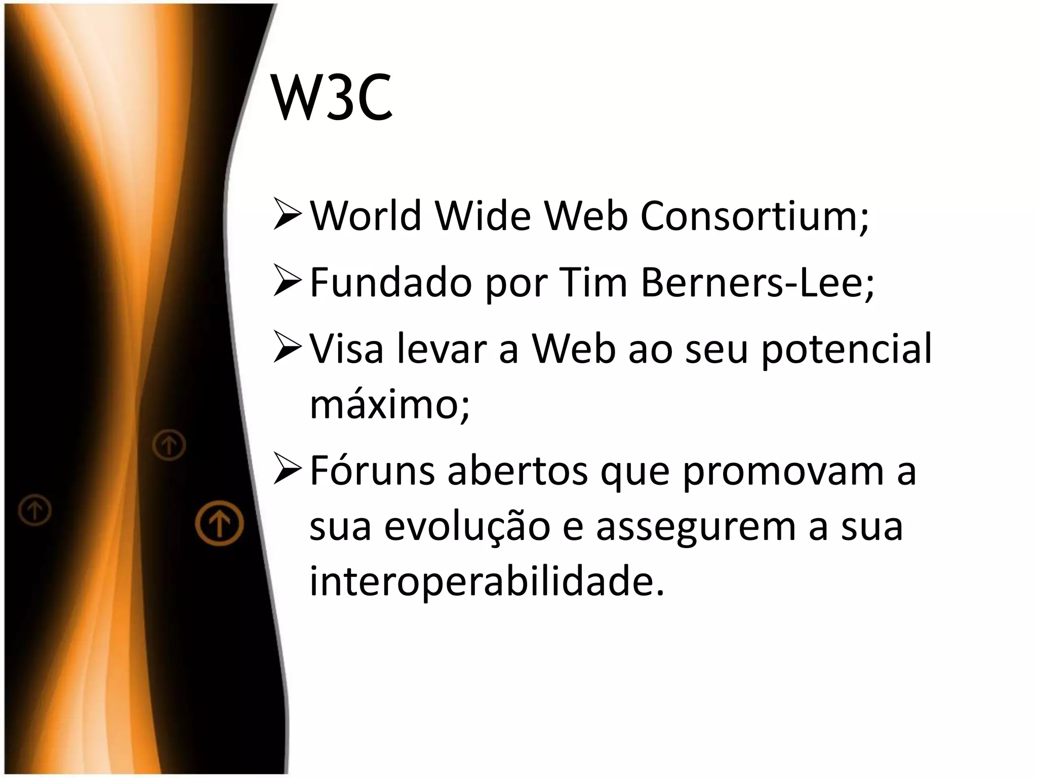 W3C
World Wide Web Consortium;
Fundado por Tim Berners-Lee;
Visa levar a Web ao seu potencial
máximo;
Fóruns abertos que promovam a
sua evolução e assegurem a sua
interoperabilidade.
 