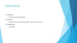 Informática 
 Hardware 
 Parte física do computador; 
 Software 
 Conjunto de instruções que fazem o hardware funcionar; 
 Peopleware 
 Usuários; 
 