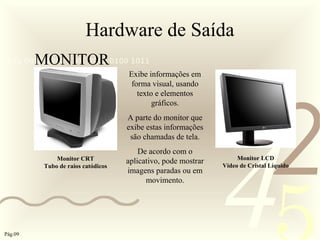 421
0011 0010 1010 1101 0001 0100 1011
Hardware de Saída
MONITOR
Monitor LCD
Vídeo de Cristal Líquido
Monitor CRT
Tubo de raios catódicos
Exibe informações em
forma visual, usando
texto e elementos
gráficos.
A parte do monitor que
exibe estas informações
são chamadas de tela.
De acordo com o
aplicativo, pode mostrar
imagens paradas ou em
movimento.
Pág.09
 