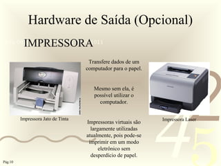 421
0011 0010 1010 1101 0001 0100 1011
Hardware de Saída (Opcional)
IMPRESSORA
Transfere dados de um
computador para o papel.
Mesmo sem ela, é
possível utilizar o
computador.
Impressoras virtuais são
largamente utilizadas
atualmente, pois pode-se
imprimir em um modo
eletrônico sem
desperdício de papel.
Impressora Jato de Tinta Impressora Laser
Pág.10
 