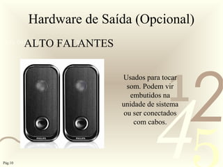 421
0011 0010 1010 1101 0001 0100 1011
Hardware de Saída (Opcional)
ALTO FALANTES
Usados para tocar
som. Podem vir
embutidos na
unidade de sistema
ou ser conectados
com cabos.
Pág.10
 