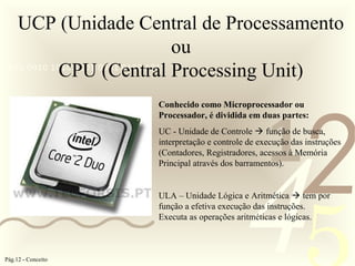 421
0011 0010 1010 1101 0001 0100 1011
UCP (Unidade Central de Processamento
ou
CPU (Central Processing Unit)
Conhecido como Microprocessador ou
Processador, é dividida em duas partes:
UC - Unidade de Controle  função de busca,
interpretação e controle de execução das instruções
(Contadores, Registradores, acessos à Memória
Principal através dos barramentos).
ULA – Unidade Lógica e Aritmética  tem por
função a efetiva execução das instruções.
Executa as operações aritméticas e lógicas.
Pág.12 - Conceito
 