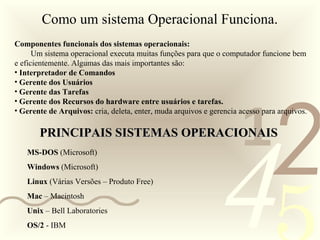 421
0011 0010 1010 1101 0001 0100 1011
Como um sistema Operacional Funciona.
Componentes funcionais dos sistemas operacionais:
Um sistema operacional executa muitas funções para que o computador funcione bem
e eficientemente. Algumas das mais importantes são:
• Interpretador de Comandos
• Gerente dos Usuários
• Gerente das Tarefas
• Gerente dos Recursos do hardware entre usuários e tarefas.
• Gerente de Arquivos: cria, deleta, enter, muda arquivos e gerencia acesso para arquivos.
PRINCIPAIS SISTEMAS OPERACIONAISPRINCIPAIS SISTEMAS OPERACIONAIS
MS-DOS (Microsoft)
Windows (Microsoft)
Linux (Várias Versões – Produto Free)
Mac – Macintosh
Unix – Bell Laboratories
OS/2 - IBM
 