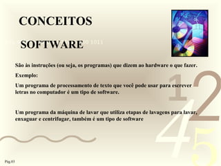 421
0011 0010 1010 1101 0001 0100 1011
CONCEITOS
SOFTWARE
São às instruções (ou seja, os programas) que dizem ao hardware o que fazer.
Exemplo:
Um programa de processamento de texto que você pode usar para escrever
letras no computador é um tipo de software.
Um programa da máquina de lavar que utiliza etapas de lavagens para lavar,
enxaguar e centrifugar, também é um tipo de software
Pág.03
 