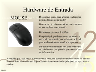 421
0011 0010 1010 1101 0001 0100 1011
Hardware de Entrada
MOUSE Dispositivo usado para apontar e selecionar
itens na tela do computador.
O nome se dá pois os modelos mais comuns
se assemelham com um rato.
Geralmente possuem 2 botões:
Um principal, geralmente o da esquerda, e
um botão secundário, normalmente utilizado
para atalhos de determinados programas.
Muitos mouses também têm uma roda entre
os dois botões, que permite percorrer as telas
de informações.
A medida que você move o mouse com a mão, um ponteiro na tela se move na mesma
direção. Para selecionar um objeto, basta clicar com o botão principal, ou seja, apertar
e soltar.
Pág.08
 