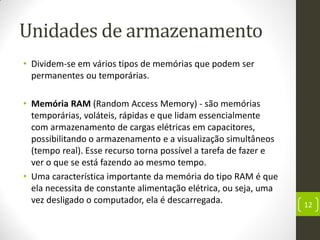 Unidades de armazenamento
• Dividem-se em vários tipos de memórias que podem ser
permanentes ou temporárias.
• Memória RAM (Random Access Memory) - são memórias
temporárias, voláteis, rápidas e que lidam essencialmente
com armazenamento de cargas elétricas em capacitores,
possibilitando o armazenamento e a visualização simultâneos
(tempo real). Esse recurso torna possível a tarefa de fazer e
ver o que se está fazendo ao mesmo tempo.
• Uma característica importante da memória do tipo RAM é que
ela necessita de constante alimentação elétrica, ou seja, uma
vez desligado o computador, ela é descarregada. 12
 
