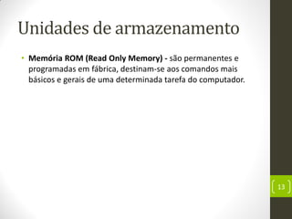 Unidades de armazenamento
• Memória ROM (Read Only Memory) - são permanentes e
programadas em fábrica, destinam-se aos comandos mais
básicos e gerais de uma determinada tarefa do computador.
13
 