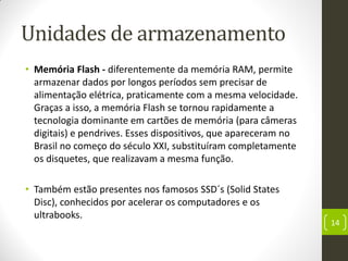 Unidades de armazenamento
• Memória Flash - diferentemente da memória RAM, permite
armazenar dados por longos períodos sem precisar de
alimentação elétrica, praticamente com a mesma velocidade.
Graças a isso, a memória Flash se tornou rapidamente a
tecnologia dominante em cartões de memória (para câmeras
digitais) e pendrives. Esses dispositivos, que apareceram no
Brasil no começo do século XXI, substituíram completamente
os disquetes, que realizavam a mesma função.
• Também estão presentes nos famosos SSD´s (Solid States
Disc), conhecidos por acelerar os computadores e os
ultrabooks.
14
 