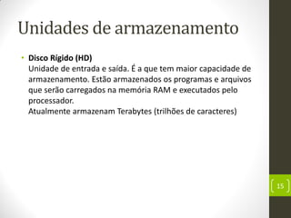 Unidades de armazenamento
• Disco Rígido (HD)
Unidade de entrada e saída. É a que tem maior capacidade de
armazenamento. Estão armazenados os programas e arquivos
que serão carregados na memória RAM e executados pelo
processador.
Atualmente armazenam Terabytes (trilhões de caracteres)
15
 