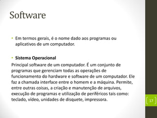 Software
• Em termos gerais, é o nome dado aos programas ou
aplicativos de um computador.
• Sistema Operacional
Principal software de um computador. É um conjunto de
programas que gerenciam todas as operações de
funcionamento do hardware e software de um computador. Ele
faz a chamada interface entre o homem e a máquina. Permite,
entre outras coisas, a criação e manutenção de arquivos,
execução de programas e utilização de periféricos tais como:
teclado, vídeo, unidades de disquete, impressora. 17
 