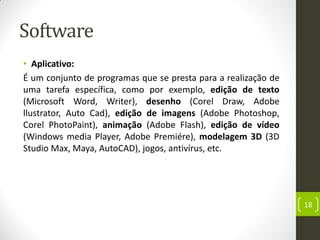 Software
• Aplicativo:
É um conjunto de programas que se presta para a realização de
uma tarefa específica, como por exemplo, edição de texto
(Microsoft Word, Writer), desenho (Corel Draw, Adobe
llustrator, Auto Cad), edição de imagens (Adobe Photoshop,
Corel PhotoPaint), animação (Adobe Flash), edição de vídeo
(Windows media Player, Adobe Premiére), modelagem 3D (3D
Studio Max, Maya, AutoCAD), jogos, antivírus, etc.
18
 