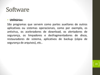 Software
• Utilitários:
São programas que servem como partes auxiliares de outros
aplicativos ou sistemas operacionais, como por exemplo, os
antivírus, os aceleradores de download, os alertadores de
segurança, os limpadores e desfragmentadores de disco,
restauradores de sistema, aplicativos de backup (cópia de
segurança de arquivos), etc..
19
 