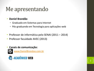 Me apresentando
• Daniel Brandão
• Graduado em Sistemas para Internet
• Pós-graduando em Tecnologia para aplicações web
• Professor de informática pelo SENAI (2011 – 2014)
• Professor faculdade AVEC (2013)
• Canais de comunicação:
• www.DanielBrandao.com.br
2
 