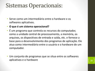 Sistemas Operacionais:
• Serve como um intermediário entre o hardware e os
softwares aplicativos.
• O que é um sistema operacional?
• É um programa que controla os recursos do computador,
como a unidade central de processamento, a memória, os
arquivos, os dispositivos de entrada e saída, etc. e fornece a
base para o desenvolvimento dos programas de aplicação. Ele
atua como intermediário entre o usuário e o hardware de um
computador.
• Um conjunto de programas que se situa entre os softwares
aplicativos e o hardware 20
 