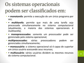 Os sistemas operacionais
podem ser classificados em:
• • monotarefa: permite a execução de um único programa por
vez;
• • multitarefa: permite que mais de uma tarefa seja
processada simultaneamente no sistema computacional
(atualmente, a maioria dos sistemas operacionais é
multitarefa);
• • monoprocessados: somente um processador pode ser
gerenciado pelo sistema operacional;
• multiprocessados: vários processadores podem ser
gerenciados simultaneamente;
• • monousuário: o sistema operacional só é capaz de suportar
um único usuário acessando seus recursos;
• • multiusuário: vários usuários dividem os mesmos recursos
do sistema computacional.
21
 