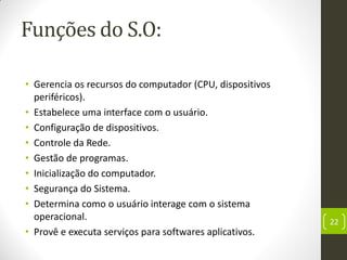 Funções do S.O:
• Gerencia os recursos do computador (CPU, dispositivos
periféricos).
• Estabelece uma interface com o usuário.
• Configuração de dispositivos.
• Controle da Rede.
• Gestão de programas.
• Inicialização do computador.
• Segurança do Sistema.
• Determina como o usuário interage com o sistema
operacional.
• Provê e executa serviços para softwares aplicativos.
22
 
