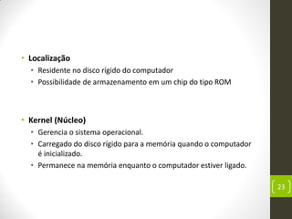 • Localização
• Residente no disco rígido do computador
• Possibilidade de armazenamento em um chip do tipo ROM
• Kernel (Núcleo)
• Gerencia o sistema operacional.
• Carregado do disco rígido para a memória quando o computador
é inicializado.
• Permanece na memória enquanto o computador estiver ligado.
23
 