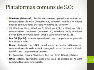 Plataformas comuns de S.O:
• Windows (Microsoft): família de sistemas operacionais usados em
computadores de mão (Windows CE, Windows Mobile e Windows
Phone), computadores pessoais (Windows 98, Windows
• XP, Windows Vista, Windows 7, Windows 8/8.1 e Windows 10) e
computadores servidores (Windows NT, Windows 2000, Windows
Server 2003, Windows Server 2008 e Windows Server 2012).
• MacOS (Apple): sistema operacional para computadores pessoais
Macintosh e iMac.
• Linux: derivado do UNIX, atualmente, é muito utilizado em
computadores de rede e está começando a ser bastante utilizado
também em computadores pessoais.
• Ex: Conectiva; Fedora; Slackware; Red Hat; SuSE; Ubuntu; Debian.
• UNIX: sistema operacional criado no início da década de 70 para
computadores de grande porte.
24
 