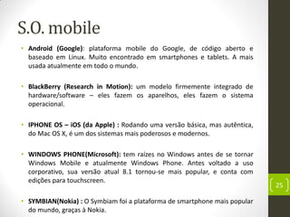 S.O. mobile
• Android (Google): plataforma mobile do Google, de código aberto e
baseado em Linux. Muito encontrado em smartphones e tablets. A mais
usada atualmente em todo o mundo.
• BlackBerry (Research in Motion): um modelo firmemente integrado de
hardware/software – eles fazem os aparelhos, eles fazem o sistema
operacional.
• IPHONE OS – iOS (da Apple) : Rodando uma versão básica, mas autêntica,
do Mac OS X, é um dos sistemas mais poderosos e modernos.
• WINDOWS PHONE(Microsoft): tem raízes no Windows antes de se tornar
Windows Mobile e atualmente Windows Phone. Antes voltado a uso
corporativo, sua versão atual 8.1 tornou-se mais popular, e conta com
edições para touchscreen.
• SYMBIAN(Nokia) : O Symbiam foi a plataforma de smartphone mais popular
do mundo, graças à Nokia.
25
 
