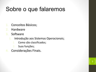 Sobre o que falaremos
1. Conceitos Básicos;
2. Hardware
3. Software
1. Introdução aos Sistemas Operacionais;
1. Como são classificados;
2. Suas funções;
4. Considerações Finais.
3
 