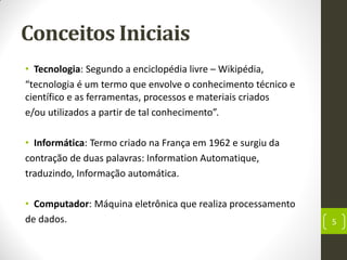 Conceitos Iniciais
• Tecnologia: Segundo a enciclopédia livre – Wikipédia,
“tecnologia é um termo que envolve o conhecimento técnico e
científico e as ferramentas, processos e materiais criados
e/ou utilizados a partir de tal conhecimento”.
• Informática: Termo criado na França em 1962 e surgiu da
contração de duas palavras: Information Automatique,
traduzindo, Informação automática.
• Computador: Máquina eletrônica que realiza processamento
de dados. 5
 