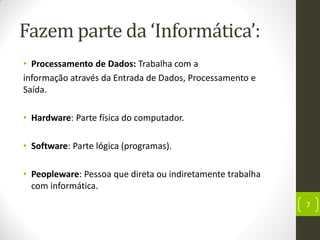 Fazem parte da ‘Informática’:
• Processamento de Dados: Trabalha com a
informação através da Entrada de Dados, Processamento e
Saída.
• Hardware: Parte física do computador.
• Software: Parte lógica (programas).
• Peopleware: Pessoa que direta ou indiretamente trabalha
com informática.
7
 