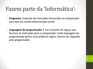 Fazem parte da ‘Informática’:
• Programa: Conjunto de instruções fornecidas ao computador
para que ele realize determinada tarefa.
• Linguagem de programação: É um conjunto de regras que
fornece as instruções para o computador. Cada linguagem de
programação possui suas próprias regras. Devem ser seguidas
pelo programador.
8
 