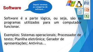 Software
Software é a parte lógica, ou seja, são os
programas utilizados para um computador
funcionar.
Exemplos: Sistemas operacionais; Processador de
texto; Planilha eletrônica; Gerador de
apresentações; Antivírus...
Depois veremos
as categorias de
software...
 