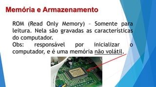 Memória e Armazenamento
ROM (Read Only Memory) – Somente para
leitura. Nela são gravadas as características
do computador.
Obs: responsável por inicializar o
computador, e é uma memória não volátil.
 