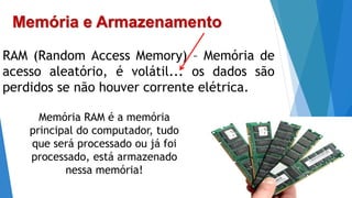 Memória e Armazenamento
RAM (Random Access Memory) – Memória de
acesso aleatório, é volátil... os dados são
perdidos se não houver corrente elétrica.
Memória RAM é a memória
principal do computador, tudo
que será processado ou já foi
processado, está armazenado
nessa memória!
 