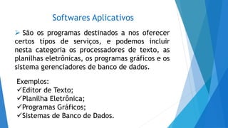Softwares Aplicativos
 São os programas destinados a nos oferecer
certos tipos de serviços, e podemos incluir
nesta categoria os processadores de texto, as
planilhas eletrônicas, os programas gráficos e os
sistema gerenciadores de banco de dados.
Exemplos:
Editor de Texto;
Planilha Eletrônica;
Programas Gráficos;
Sistemas de Banco de Dados.
 
