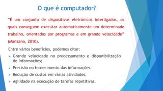 O que é computador?
Entre vários benefícios, podemos citar:
 Grande velocidade no processamento e disponibilização
de informações;
 Precisão no fornecimento das informações;
 Redução de custos em várias atividades;
 Agilidade na execução de tarefas repetitivas.
“É um conjunto de dispositivos eletrônicos interligados, os
quais conseguem executar automaticamente um determinado
trabalho, orientados por programas e em grande velocidade”
(Manzano, 2010).
 