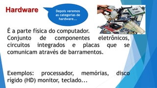 Hardware
É a parte física do computador.
Conjunto de componentes eletrônicos,
circuitos integrados e placas que se
comunicam através de barramentos.
Exemplos: processador, memórias, disco
rígido (HD) monitor, teclado...
Depois veremos
as categorias de
hardware...
 